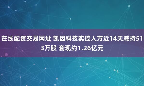 在线配资交易网址 凯因科技实控人方近14天减持513万股 套现约1.26亿元