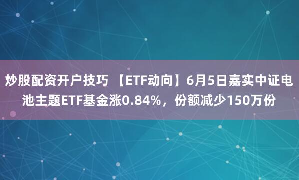 炒股配资开户技巧 【ETF动向】6月5日嘉实中证电池主题ETF基金涨0.84%，份额减少150万份