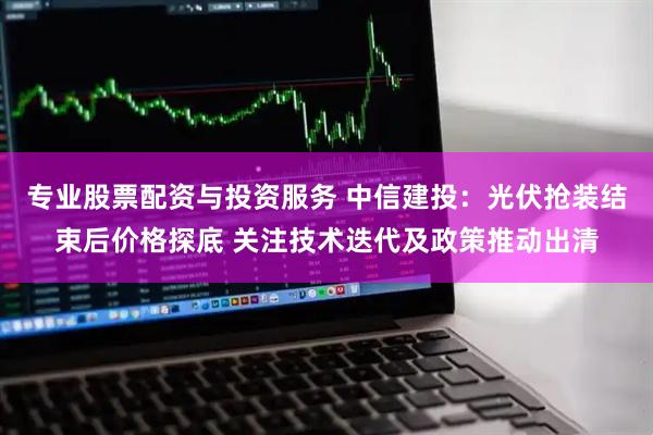专业股票配资与投资服务 中信建投：光伏抢装结束后价格探底 关注技术迭代及政策推动出清
