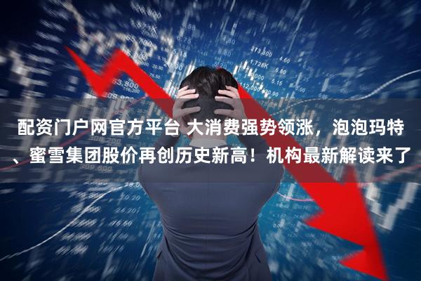 配资门户网官方平台 大消费强势领涨，泡泡玛特、蜜雪集团股价再创历史新高！机构最新解读来了