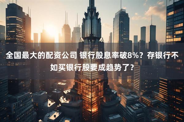 全国最大的配资公司 银行股息率破8%？存银行不如买银行股要成趋势了？
