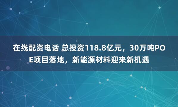 在线配资电话 总投资118.8亿元，30万吨POE项目落地，新能源材料迎来新机遇