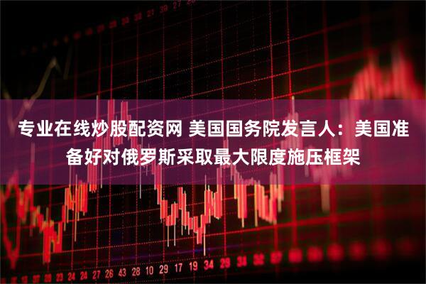 专业在线炒股配资网 美国国务院发言人：美国准备好对俄罗斯采取最大限度施压框架