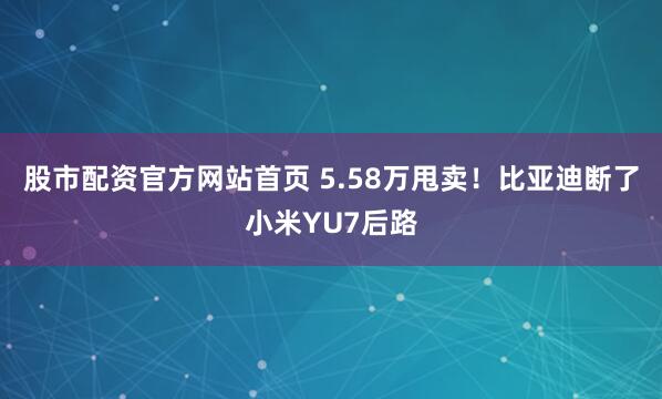股市配资官方网站首页 5.58万甩卖！比亚迪断了小米YU7后路