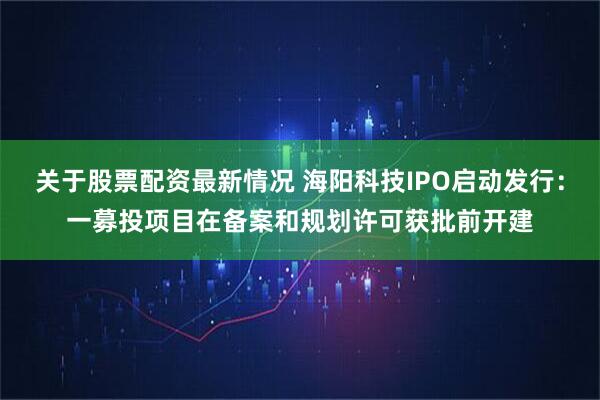 关于股票配资最新情况 海阳科技IPO启动发行：一募投项目在备案和规划许可获批前开建