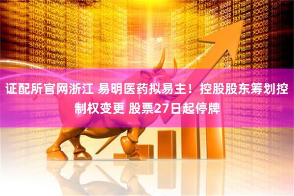 证配所官网浙江 易明医药拟易主！控股股东筹划控制权变更 股票27日起停牌