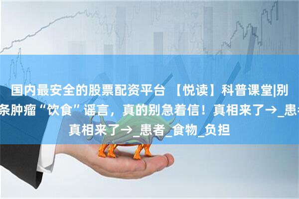 国内最安全的股票配资平台 【悦读】科普课堂|别被误导！这6条肿瘤“饮食”谣言，真的别急着信！真相来了→_患者_食物_负担
