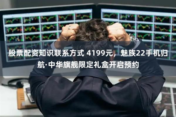 股票配资知识联系方式 4199元，魅族22手机归航·中华旗舰限定礼盒开启预约